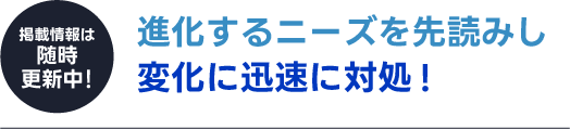 【掲載情報は随時更新中！】進化するニーズを先読みし変化に迅速に対処!